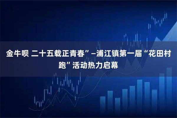 金牛呗 二十五载正青春”—浦江镇第一届“花田村跑”活动热力启幕