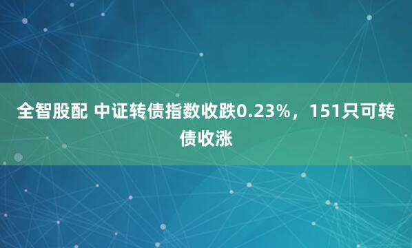 全智股配 中证转债指数收跌0.23%，151只可转债收涨