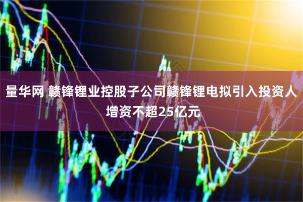量华网 赣锋锂业控股子公司赣锋锂电拟引入投资人 增资不超25亿元