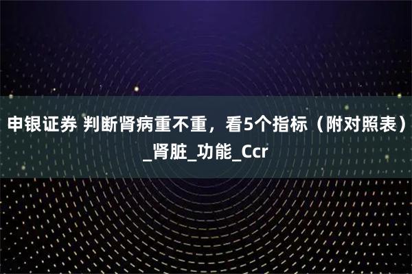 申银证券 判断肾病重不重，看5个指标（附对照表）_肾脏_功能_Ccr