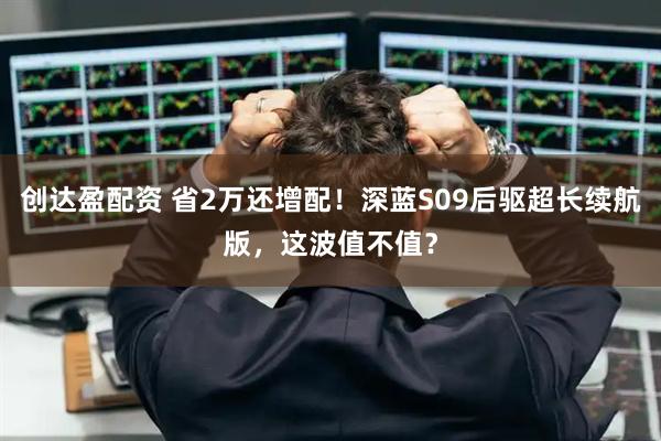 创达盈配资 省2万还增配！深蓝S09后驱超长续航版，这波值不值？