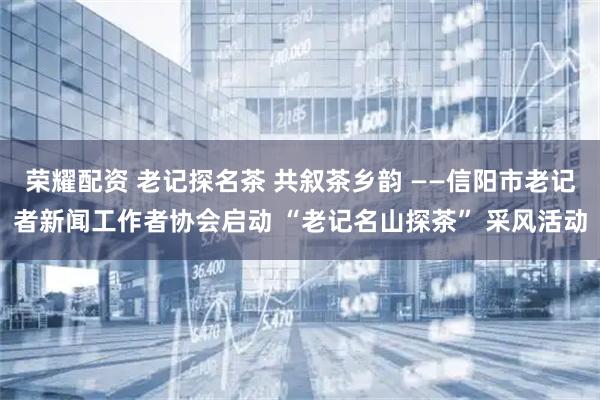 荣耀配资 老记探名茶 共叙茶乡韵 ——信阳市老记者新闻工作者协会启动 “老记名山探茶” 采风活动