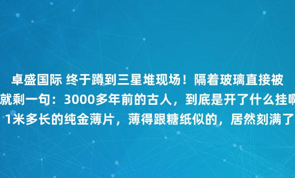 卓盛国际 终于蹲到三星堆现场！隔着玻璃直接被震撼到失语，脑子里就剩一句：3000多年前的古人，到底是开了什么挂啊？！ 先看那根金杖，1米多长的纯金薄片，薄得跟糖纸似的，居然刻满了鱼鸟和神秘图案，放了几千年还亮得晃眼，真不敢信这是几千年前的手艺！还有那个带金面罩的青铜头像，金箔贴得严丝合缝，眉眼、...