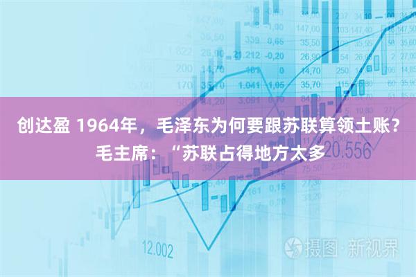 创达盈 1964年，毛泽东为何要跟苏联算领土账？ 毛主席：“苏联占得地方太多