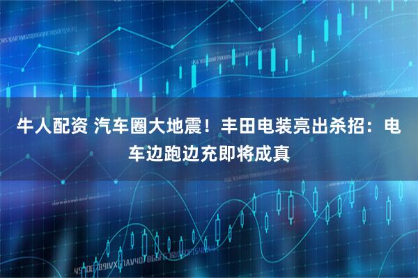 牛人配资 汽车圈大地震！丰田电装亮出杀招：电车边跑边充即将成真