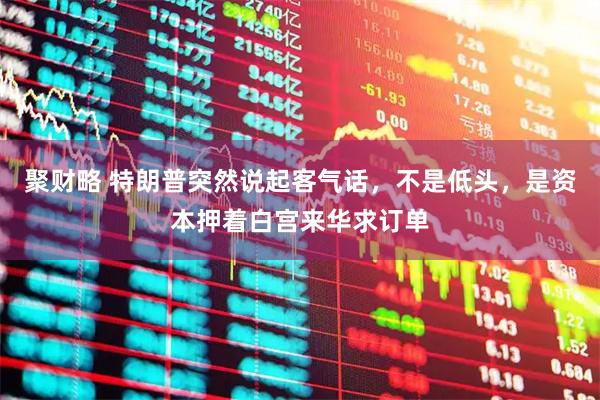 聚财略 特朗普突然说起客气话，不是低头，是资本押着白宫来华求订单